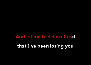 And let me feel it isn't real

that I've been losing you