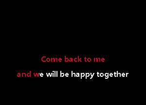 Come back to me

and we will be happy together