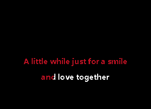 A little while just for a smile

and love together