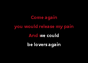 Come again
you would release my pain

And we could

be loversagain