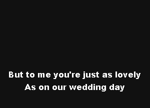 But to me you're just as lovely
As on our wedding day