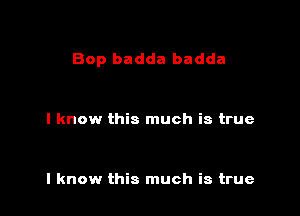 Bop badda badda

I know this much is true

I know this much is true