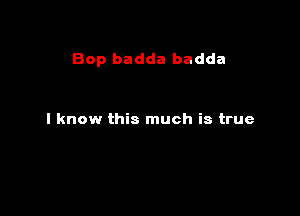 Bop badda badda

I know this much is true