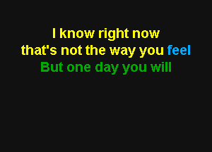 I know right now
that's not the way you feel