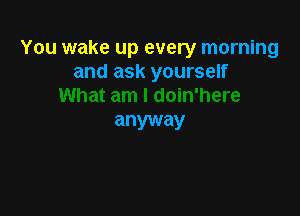 You wake up every morning
and ask yourself

anyway