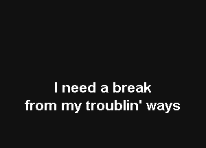 I need a break
from my troublin' ways