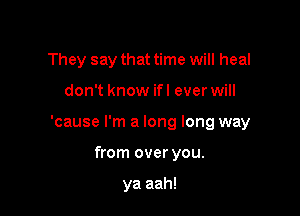 They say that time will heal

don't know ifl ever will

'cause I'm a long long way

from over you.

ya aah!