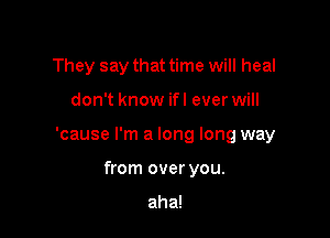 They say that time will heal

don't know ifl ever will

'cause I'm a long long way

from over you.

aha!