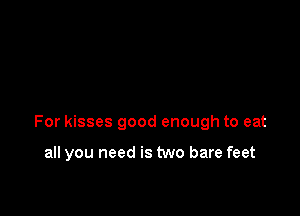 For kisses good enough to eat

all you need is two bare feet