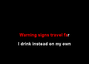 Warning signs travel far

I drink instead on my own