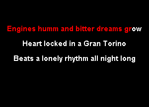 Engines humm and bitter dreams grow

Heart locked in a Gran Torino

Beats a lonely rhythm all night long