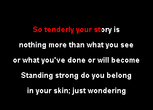So tenderly your story is
nothing more than what you see

or what you've done or will become

Standing strong do you belong

in your skim just wondering