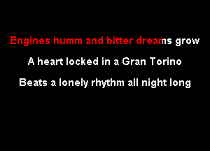 Engines humm and bitter dreams grow

A heart locked in a Gran Torino

Beats a lonely rhythm all night long