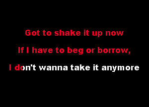 Got to shake it up now

If I have to beg or borrow,

I don't wanna take it anymore
