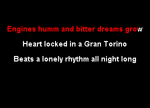 Engines humm and bitter dreams grow

Heart locked in a Gran Torino

Beats a lonely rhythm all night long