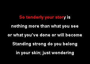 So tenderly your story is
nothing more than what you see

or what you've done or will become

Standing strong do you belong

in your skim just wondering
