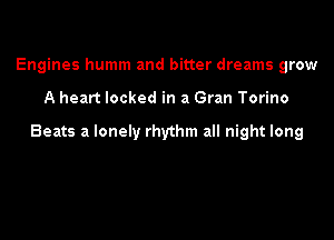 Engines humm and bitter dreams grow

A heart locked in a Gran Torino

Beats a lonely rhythm all night long