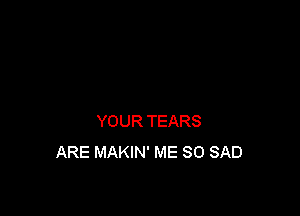 YOUR TEARS
ARE MAKIN' ME SO SAD