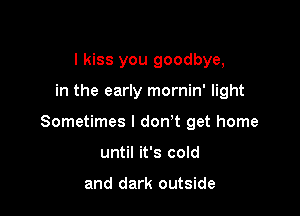 I kiss you goodbye,

in the early mornin' light

Sometimes I don't get home

until it's cold

and dark outside