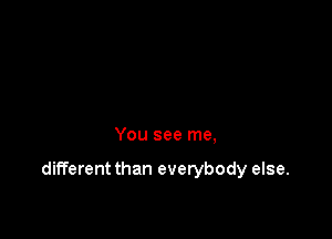 You see me,

different than everybody else.