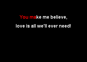 You make me believe,

love is all we'll ever need!