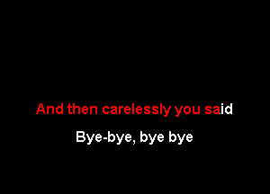 And then carelessly you said

Bye-bye, bye bye