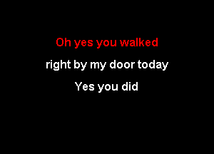 Oh yes you walked

right by my door today

Yes you did