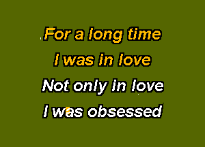 For a long time
I was in love

Not only in love

I was obsessed