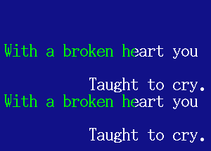 With a broken heart you

Taught to cry.
With a broken heart you

Taught to cry.