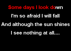 Some days I look down
I'm so afraid I will fall
And although the sun shines

I see nothing at all....