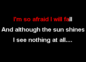 I'm so afraid I will fall

And although the sun shines

I see nothing at all....