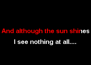 And although the sun shines

I see nothing at all....