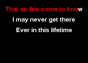 That so few come to know

I may never get there

Ever in this lifetime