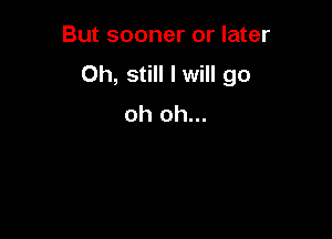 But sooner or later

Oh, still I will go
oh oh...