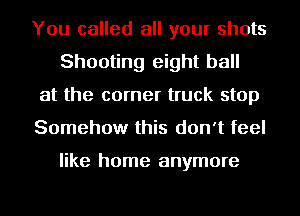 You called all your shots
Shooting eight ball

at the corner truck stop

Somehow this don't feel

like home anymore