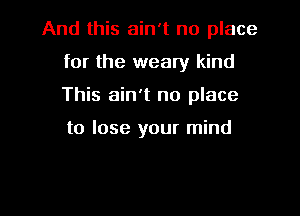 And this ain't no place

for the weary kind
This ain't no place

to lose your mind