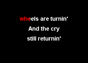 wheels are turnin'

And the cry

still returnin'