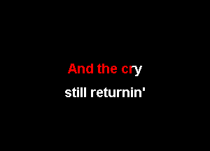 And the cry

still returnin'