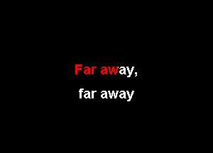 Far away,

far away