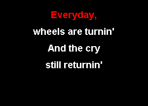 Everyday,

wheels are turnin'
And the cry
still returnin'