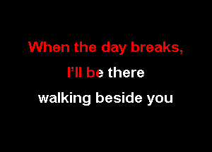 When the day breaks,
I'll be there

walking beside you