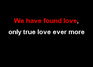 We have found love,

only true love ever more