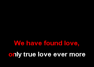 We have found love,

only true love ever more