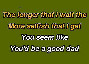 The tonger that I wait the

More setfish that I get
You seem like
You'd be a good dad