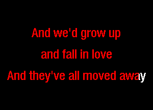 And we'd grow up
and fall in love

And they've all moved away