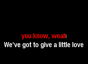 you know, woah
We've got to give a little love