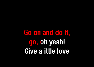 Go on and do it,

go, oh yeah!
Give a ittle love