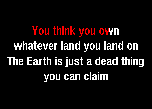 You think you own
whatever land you land on

The Earth is just a dead thing
you can claim