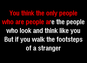 You think the only people
who are people are the people
who look and think like you
But if you walk the footsteps
of a stranger