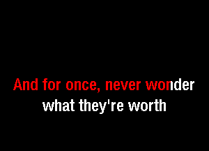 And for once, never wonder
what they're worth